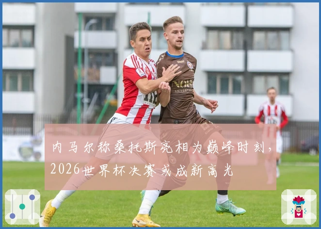 内马尔称桑托斯亮相为巅峰时刻，2026世界杯决赛或成新高光