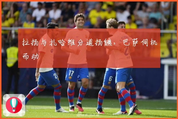 拉扬与扎哈维分道扬镳，巴萨伺机而动