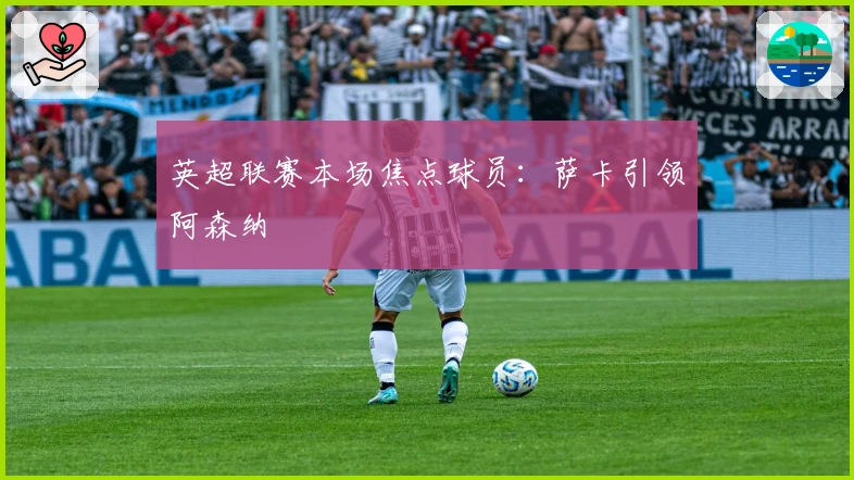 英超联赛本场焦点球员：萨卡引领阿森纳