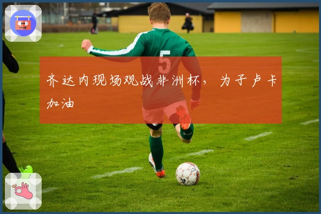 齐达内现场观战非洲杯，为子卢卡加油