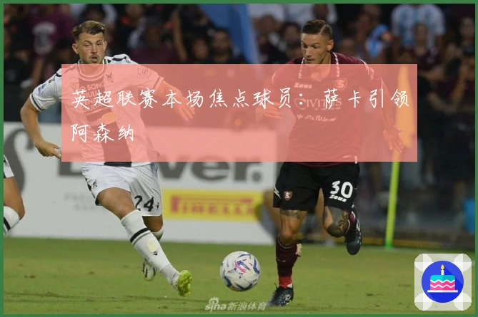 英超联赛本场焦点球员：萨卡引领阿森纳