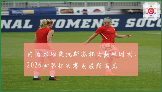 内马尔称桑托斯亮相为巅峰时刻，2026世界杯决赛或成新高光